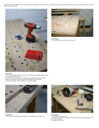 The final prep for the MDF layer is to round the bottom edges with your router and a 1/4"-radius round-over bit. Practice on some scrap, first, to make sure you have the
depth on the bit set right,
Image Notes
1. A screw, a bit that just fits the screw, and a bit that's somewhat larger (but still
won't pass the screw head)..
2. Drill most of the holes with the large bit, and waggle side-to-side some to
create a slot oriented to allow movement sideways across the table.
3. On the front edge, use the smaller bit, and don't waggle.
Image Notes
1. On the back side, you'll see some tear-out.
Image Notes
1. I've found a block plane is the easiest tool for cleaning up the tear-out
Image Notes
1. 1/4"-radius round-over bit
2. Holdfasts are faster to use than clamps, and we have benchdog holes, now,
so we can use them
3. Practice cut in scrap
 