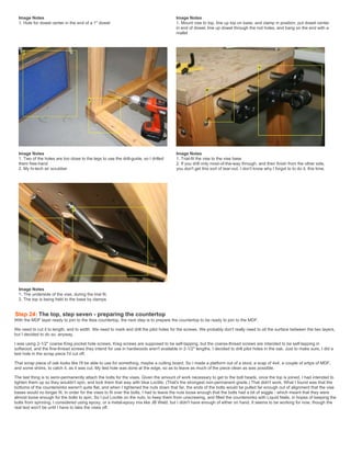 Image Notes
1. Hole for dowel center in the end of a 1" dowel
Image Notes
1. Mount vise to top, line up top on base, and clamp in position, put dowel center
in end of dowel, line up dowel through the rod holes, and bang on the end with a
mallet
Image Notes
1. Two of the holes are too close to the legs to use the drill-guide, so I drilled
them free-hand
2. My hi-tech air scrubber
Image Notes
1. Trial-fit the vise to the vise base
2. If you drill only most-of-the-way through, and then finish from the other side,
you don't get this sort of tear-out. I don't know why I forgot to to do it, this time.
Image Notes
1. The underside of the vise, during the trial fit.
2. The top is being held to the base by clamps
Step 24: The top, step seven - preparing the countertop
With the MDF layer ready to join to the Ikea countertop, the next step is to prepare the countertop to be ready to join to the MDF.
We need to cut it to length, and to width. We need to mark and drill the pilot holes for the screws. We probably don't really need to oil the surface between the two layers,
but I decided to do so, anyway.
I was using 2-1/2" coarse Kreg pocket hole screws. Kreg screws are supposed to be self-tapping, but the coarse-thread screws are intended to be self-tapping in
softwood, and the fine-thread screws they intend for use in hardwoods aren't available in 2-1/2" lengths. I decided to drill pilot holes in the oak. Just to make sure, I did a
test hole in the scrap piece I'd cut off.
That scrap piece of oak looks like I'll be able to use for something, maybe a cutting board. So I made a platform out of a stool, a scap of 4x4, a couple of srtips of MDF,
and some shims, to catch it, as it was cut. My test hole was done at the edge, so as to leave as much of the piece clean as was possible.
The last thing is to semi-permanently attach the bolts for the vises. Given the amount of work necessary to get to the bolt heads, once the top is joined, I had intended to
tighten them up so they wouldn't spin, and lock them that way with blue Loctite. (That's the strongest non-permanent grade.) That didn't work. What I found was that the
bottoms of the countersinks weren't quite flat, and when I tightened the nuts down that far, the ends of the bolts would be pulled far enough out of alignment that the vise
bases would no longer fit. In order for the vises to fit over the bolts, I had to leave the nuts loose enough that the bolts had a bit of wiggle - which meant that they were
almost loose enough for the bolts to spin. So I put Loctite on the nuts, to keep them from unscrewing, and filled the countersinks with Liquid Nails, in hopes of keeping the
bolts from spinning. I considered using epoxy, or a metal-epoxy mix like JB Weld, but I didn't have enough of either on hand. It seems to be working for now, though the
real test won't be until I have to take the vises off.
 