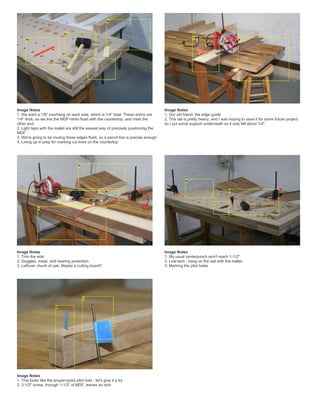 Image Notes
1. We want a 1/8" overhang on each side, which is 1/4" total. These shims are
1/4" thick, so we line the MDF+shim flush with the countertop, and mark the
other end.
2. Light taps with the mallet are still the easiest way of precisely positioning the
MDF
3. We're going to be routing these edges flush, so a pencil line is precise enough
4. Lining up in prep for marking cut lines on the countertop
Image Notes
1. Our old friend, the edge guide
2. This tail is pretty heavy, and I was hoping to save it for some future project,
so I put some support underneath so it only fell about 1/4".
Image Notes
1. Trim the side
2. Goggles, mask, and hearing protection
3. Leftover chunk of oak. Maybe a cutting board?
Image Notes
1. My usual centerpunch won't reach 1-1/2"
2. Low-tech - bang on the awl with the mallet
3. Marking the pilot holes
Image Notes
1. This looks like the proper-sized pilot hole - let's give it a try
2. 2-1/2" screw, through 1-1/2" of MDF, leaves an inch
 