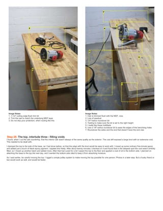 Image Notes
1. 1-1/2" cutting edge flush trim bit
2. Trim the oak to match the underlying MDF layer
3. Do not skip your protection, when routing like this
Image Notes
1. Oak is trimmed flush with the MDF, now.
2. Lots of sawdust
3. 1/4"-radius roundover bit
4. Testing to make sure the bit is set to the right height
5. I really like these holdfasts
6. Use a 1/8"-radius roundover bit to ease the edges of the benchdog holes
7. Roundover the sides and the end that doesn't have the end vise
Step 26: The top, interlude three - filling voids
I found, when I cut the oak countertop, that the interior oak wasn't always of the same quality as the exterior. The cuts left exposed a large knot with an extensive void.
This needed to be dealt with.
I clamped the top to the side of the base, as I had done before, so that the edge with the knot would be easy to work with. I mixed up some ordinary five-minute epoxy
and added just a touch of black epoxy pigment. I applied this freely. After about twenty minutes I checked on it and found that in the deepest spot the void wasn't entirely
filled, so I mixed up another batch and added more. After that had cured for a bit I eased the top to the floor and applied a coat of oil to the bottom side. I planned on
attaching the base to the top the next day, and I wanted the bottom side oiled to keep it from absorbing moisture.
As I said earlier, be careful moving the top. I rigged a simple pulley system to make moving the top possible for one person. Photos in a later step. But a husky friend or
two would work as well, and would be faster.
 