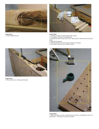 Image Notes
1. A fairly significant void
Image Notes
1. Top held on edge, clamped against side of base
2. Five gallons of water as counterbalance
3. Vinyl gloves (latex would work for this - epoxy doesn't dissolve latex the way oil
does).
4. Black epoxy pigment
5. Perfectly ordinary five-minute epoxy (tubes and plunger)
6. One scrap of wood to mix, another to apply
Image Notes
1. fill void and more - will scrape flush later
Image Notes
1. While the epoxy is curing, I eased the top to the floor, and applied a coat of oil
(Remember - oily rags are hung to dry outside
 