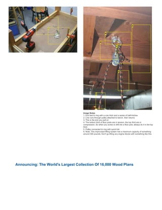 Image Notes
1. End tied to ring with a cow hitch and a series of half-hitches
2. Line runs through pulley attached to bench, then returns
3. This is the end you pull on
4. The bottom third of floor joists are in tension, the top third are in
compression. So when you screw or drill into a floor joist, always do it in the top
third
5. Pulley connected to ring with quick link
6. Note: This improvised lifting system has a maximum capacity of something
around 300 pounds. Don't go lifting any engine blocks with something like this.
Announcing: The World's Largest Collection Of 16,000 Wood Plans
 