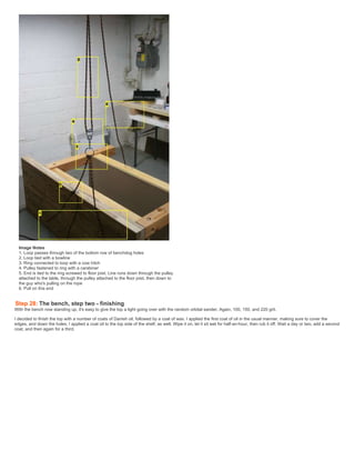 Image Notes
1. Loop passes through two of the bottom row of benchdog holes
2. Loop tied with a bowline
3. Ring connected to loop with a cow hitch
4. Pulley fastened to ring with a carabiner
5. End is tied to the ring screwed to floor joist. Line runs down through the pulley
attached to the table, through the pulley attached to the floor joist, then down to
the guy who's pulling on the rope
6. Pull on this end
Step 28: The bench, step two - finishing
With the bench now standing up, it's easy to give the top a light going over with the random orbital sander. Again, 100, 150, and 220 grit.
I decided to finish the top with a number of coats of Danish oil, followed by a coat of wax. I applied the first coat of oil in the usual manner, making sure to cover the
edges, and down the holes. I applied a coat oil to the top side of the shelf, as well. Wipe it on, let it sit wet for half-an-hour, then rub it off. Wait a day or two, add a second
coat, and then again for a third.
 