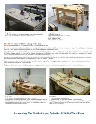Image Notes
1. 100, 150, then 220 grit. Get the corners with loose strips of sandpaper.
2. You want the edges at this end square, not rounded
Image Notes
1. Wiping on Danish oil
2. Still waiting for me to come out and play
3. Front vise will go here
4. End vise will go here
5. Assorted junk will go here
Step 29: The vises, step three - gluing up the jaws
With the bench assembled, and the vise bases mounted, it's time install the vise jaws.
On a vise, the surfaces that hold whatever it is they are holding are the jaws. I'd intended to install the front vise so that it uses the edge of the bench top as the stationary
jaw, so for it I only needed to build the moving jaw. For the end vise I needed both stationary and moving.
The jaw for the front vise needed to be 10" long - to span the distance from the leg to the end of the top, 1-1/2" thick - to allow for benchdog holes to be drilled in it, and 5"
tall. The end vise was mounted 3/4" lower than the front vise, and the screw and guide rods were thicker, so its jaws needed to be at least 6-1/2" tall. Again, they needed
to be 1-1/2" thick to allow for benchdog holes, and 23" long to span the width of the bench.
Nominal 2x6 dimensional lumber is actual 1-1/2x5-1/2". My local home store stocked finished clear oak 2x6 in two foot lengths, at a fairly hgh price per board-foot, but a
quite reasonable actual price considering my local lumberyard doesn't sell boards in 2' lengths.
The home store didn't carry oak 2x8s. But it did carry oak 1x8s in four foot lengths. Two of these glued together would give me the stock I needed, at a lower cost than
buying an eight-foot length of 2x8 at the lumberyard.
The process of cutting them up and gluing them together is straightforward. Once glued, I routed the bottom edge of each straight, then started fitting them.
Image Notes
1. The temporary work table is gone - don't need it anymore.
2. One clamp to hold the boards together, two to hold them to the bench, and two
to hold the cutting guide to the boards.. (Just because a workbench has work-
holding capabilities beyond using clamps around the edges doesn't mean that
clamps aren't sometimes the best solution)
Image Notes
1. Even coats of glue, just like always
2. There's probably too much glue on these, I got carried away
3. Waxpaper works great for catching runoff and squeezeout. (Only a couple of
coats of Danish oil on the top so far, glue might not come off as easy as it will
after I put on a coat of wax)
Announcing: The World's Largest Collection Of 16,000 Wood Plans
 