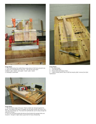 Image Notes
1. I find it fascinating how useful these scrap pieces of 4x4 have proved to be
2. I got a lot of squeezeout on this one - I did use too much glue
3. Board - glue - board - wax paper - board - glue - board
4. Waxpaper underneath
Image Notes
1. ... two benchdogs ...
2. ... one Wonder Dog ...
3. ... those same two scraps of 4x4 ...
4. ... make a pretty decent vise to hold the boards while I remove the dried
squeezeout
Image Notes
1. Trim the bottom edge of the jaw. That's a metal rule clamped against the
bench - the edge of the bench is straight, but not quite smooth (pin knots, etc.).
The rule evens things out. The result isn't perfectly flat, but it's close enough for
what we're doing.)
2. This is an inch-thick granite tile that we found behind the garage when we
moved in - thought it might make a good bed for Scary Sharpening.
 