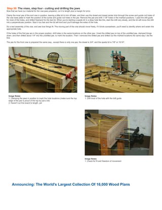 Step 30: The vises, step four - cutting and drilling the jaws
Now that we have our material for the vise jaws prepared, cut it to length plus a margin for error.
Clamp the inner jaw of the end vise in position, leaving a little bit to trim off later, and then use the dowel and dowel center trick through the screw and guiide rod holes of
the vise base plate to mark the position of the screw and guide rod holes in the jaw. Remove the jaw and drill 1-1/8" holes in the marked positions. I used the drill guide
for most of the holes, and drilled freehand for the last bit. When you're starting a spade bit in a deep hole like this, start the drill very slowly, and the bit will move the drill
into a perpendicular position. Start it too fast and the bit will bind and you'll damage the sides of the hole.
Do a test assembly of the vise, and see how things fit. The moving part of the vise should move freely. If it binds somewhere, you'll need to identify where and widen the
appropriate hole.
If the holes of the first jaw are in the proper position, drill holes in the same locations on the other jaw. I lined the drilled jaw on top of the undrilled jaw, clamped things
down, and then drilled about 1/4" into the undrilled jaw, to mark the location. Then I removed the drilled jaw and drilled out the marked locations the same way I did the
first.
The jaw for the front vise is prepared the same way,. except there is only one jaw, the dowel is 3/4", and the spade bit is 7/8" or 15/16".
Image Notes
1. Clamping the jaws in position to mark the hole locations (make sure the top
edge of the jaw is proud of the top by just a bit)
2. Haven't cut this board to length, yet
Image Notes
1. Drill most of the hole with the drill guide
Image Notes
1. Check for fit and freedom of movement
Announcing: The World's Largest Collection Of 16,000 Wood Plans
 