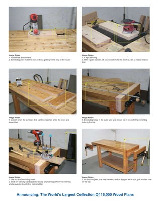 Image Notes
1. Roundover the corners
2. Benchdogs can hold the work without getting in the way of the router
Image Notes
1. A light sanding
2. With a palm sander, all you need to hold the work is a bit of rubber drawer
liner
Image Notes
1. Danish oil on the surfaces that can't be reached while the vises are
assembled
Image Notes
1. Benchdog holes in the outer vise jaw should be in line with the benchdog
holes in the top
Image Notes
1. Drill out the benchdog holes
2. Stick-on wet-dry sandpaper for Scary Sharpening (which has nothing
whatsoever to do with this instructable)
Image Notes
1. Oil the vise jaws, the vise handles, and as long as we're at it, put another coat
on the top
Announcing: The World's Largest Collection Of 16,000 Wood Plans
 