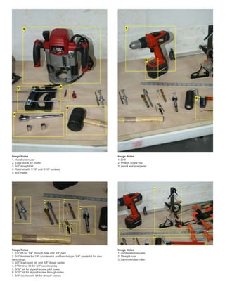 Image Notes
1. Handheld router
2. Edge guide for router
3. 3/8" straight bit
4. Ratchet with 7/16" and 9/16" sockets
5. soft mallet
Image Notes
1. Drill
2. Phillips screw bits
3. pencil and sharpener
Image Notes
1. 1/4" bit for 1/4" through hole and 3/8" pilot
2. 3/4" forstner for 1/4" countersink and benchdogs, 3/4" spade bit for vise
benchdogs
3. 3/8" brad-point bit, and 3/8" dowel center
4. 1" forstner bit for 3/8" countersinks
5. 3/32" bit for drywall screw pilot holes
6. 5/32" bit for drywall screw through-holes
7. 3/8" countersink bit for drywall screws
Image Notes
1. combination-square
2. Straight rule
3. Laminate/glue roller
 