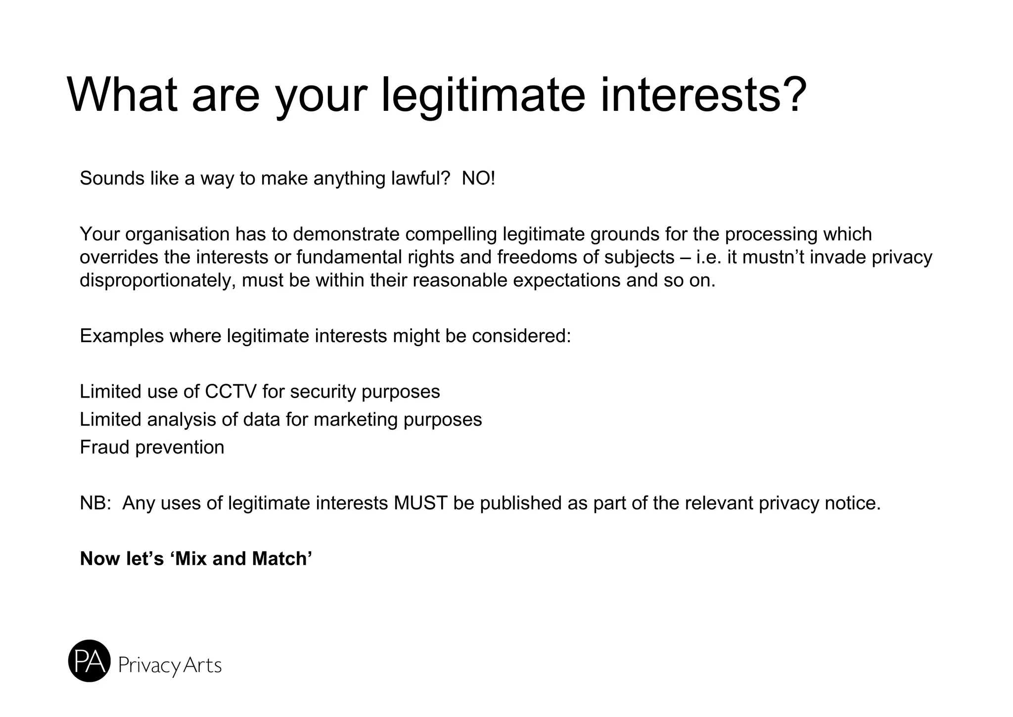 What are your legitimate interests?
Sounds like a way to make anything lawful? NO!
Your organisation has to demonstrate compelling legitimate grounds for the processing which
overrides the interests or fundamental rights and freedoms of subjects – i.e. it mustn’t invade privacy
disproportionately, must be within their reasonable expectations and so on.
Examples where legitimate interests might be considered:
Limited use of CCTV for security purposes
Limited analysis of data for marketing purposes
Fraud prevention
NB: Any uses of legitimate interests MUST be published as part of the relevant privacy notice.
Now let’s ‘Mix and Match’
 