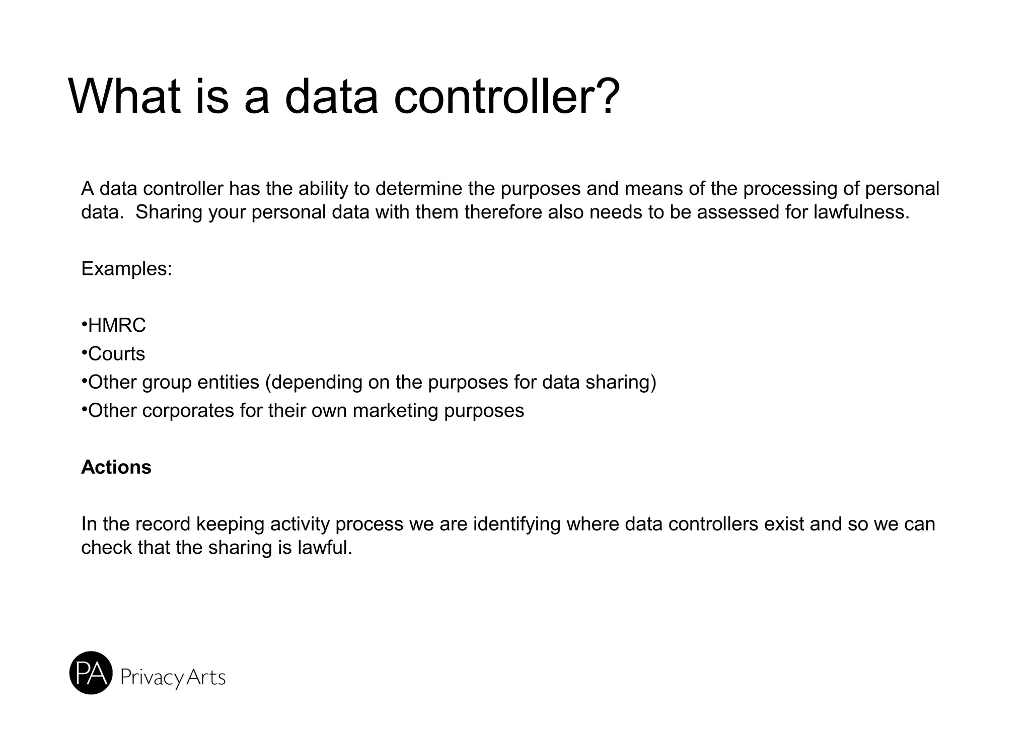 What is a data controller?
A data controller has the ability to determine the purposes and means of the processing of personal
data. Sharing your personal data with them therefore also needs to be assessed for lawfulness.
Examples:
•HMRC
•Courts
•Other group entities (depending on the purposes for data sharing)
•Other corporates for their own marketing purposes
Actions
In the record keeping activity process we are identifying where data controllers exist and so we can
check that the sharing is lawful.
 