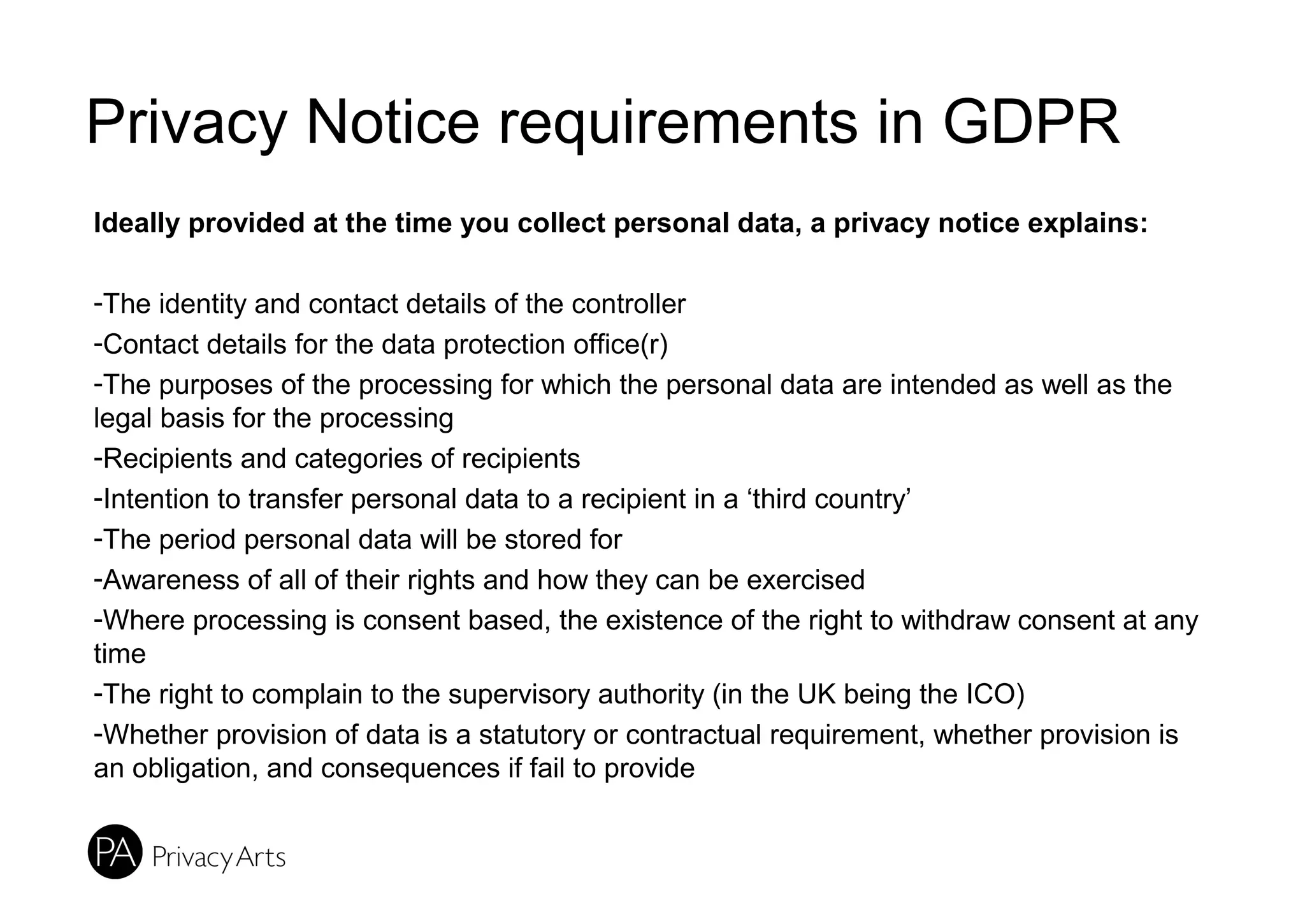 Privacy Notice requirements in GDPR
Ideally provided at the time you collect personal data, a privacy notice explains:
-The identity and contact details of the controller
-Contact details for the data protection office(r)
-The purposes of the processing for which the personal data are intended as well as the
legal basis for the processing
-Recipients and categories of recipients
-Intention to transfer personal data to a recipient in a ‘third country’
-The period personal data will be stored for
-Awareness of all of their rights and how they can be exercised
-Where processing is consent based, the existence of the right to withdraw consent at any
time
-The right to complain to the supervisory authority (in the UK being the ICO)
-Whether provision of data is a statutory or contractual requirement, whether provision is
an obligation, and consequences if fail to provide
 