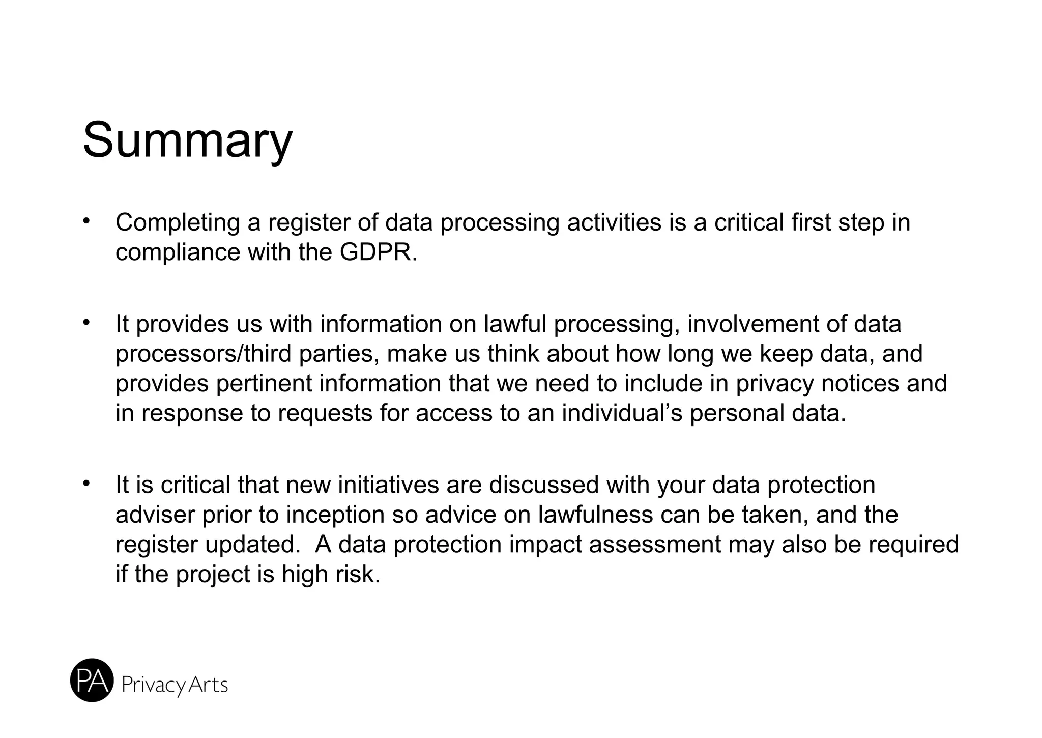 Summary
• Completing a register of data processing activities is a critical first step in
compliance with the GDPR.
• It provides us with information on lawful processing, involvement of data
processors/third parties, make us think about how long we keep data, and
provides pertinent information that we need to include in privacy notices and
in response to requests for access to an individual’s personal data.
• It is critical that new initiatives are discussed with your data protection
adviser prior to inception so advice on lawfulness can be taken, and the
register updated. A data protection impact assessment may also be required
if the project is high risk.
 