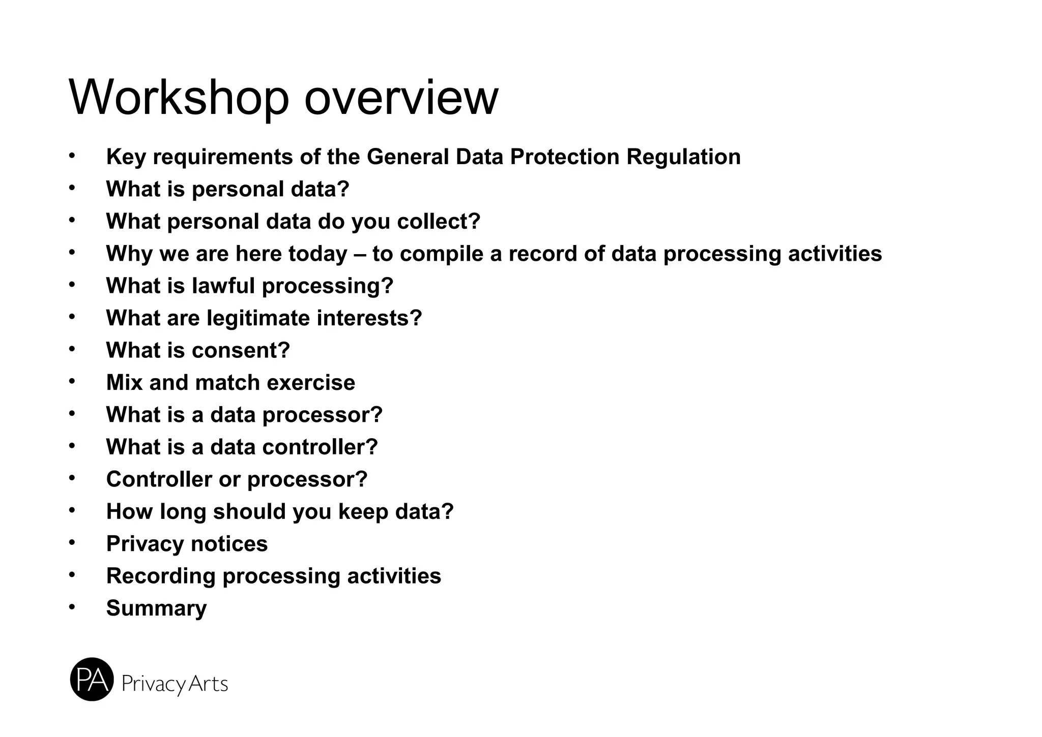 Workshop overview
• Key requirements of the General Data Protection Regulation
• What is personal data?
• What personal data do you collect?
• Why we are here today – to compile a record of data processing activities
• What is lawful processing?
• What are legitimate interests?
• What is consent?
• Mix and match exercise
• What is a data processor?
• What is a data controller?
• Controller or processor?
• How long should you keep data?
• Privacy notices
• Recording processing activities
• Summary
 