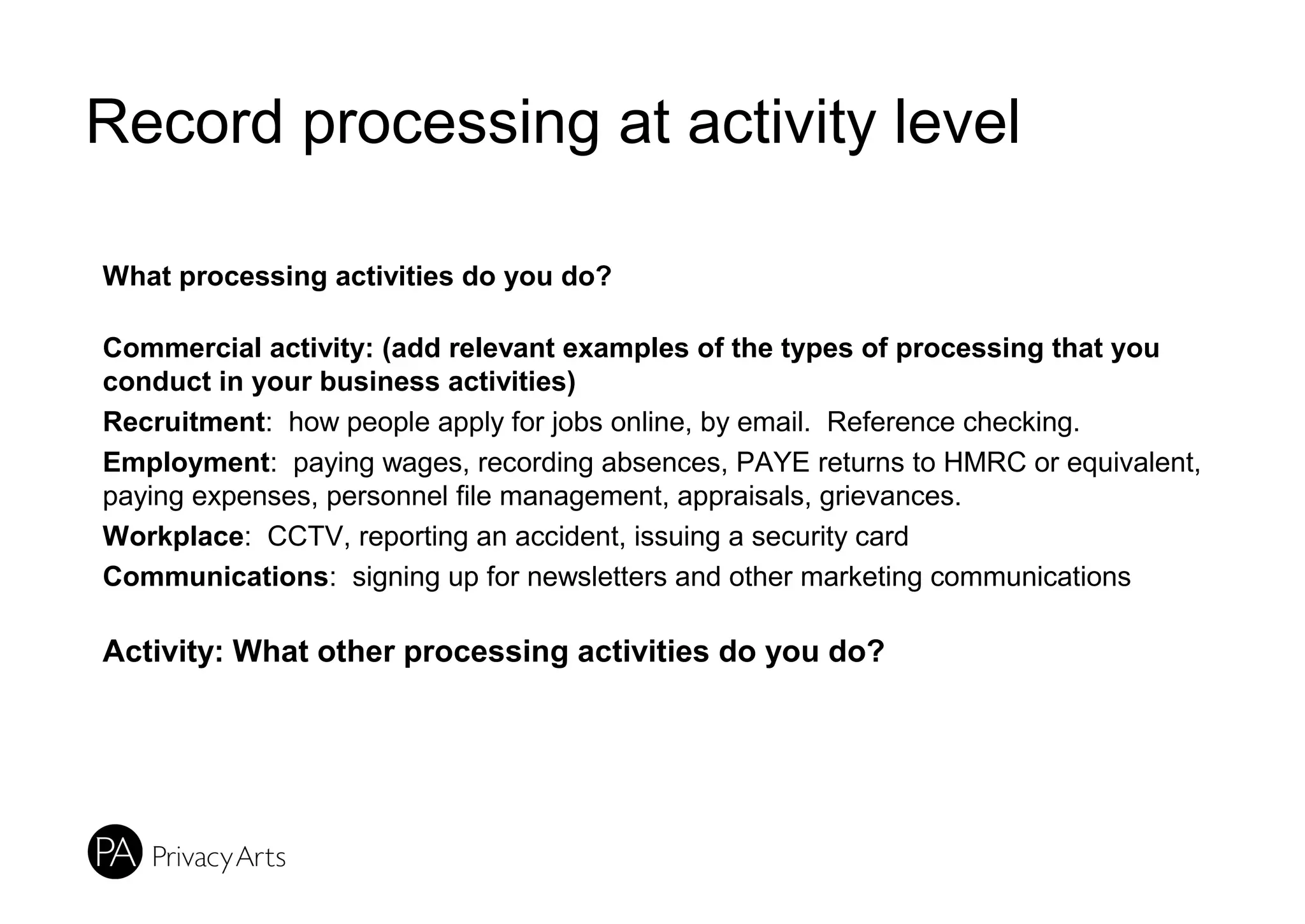 Record processing at activity level
What processing activities do you do?
Commercial activity: (add relevant examples of the types of processing that you
conduct in your business activities)
Recruitment: how people apply for jobs online, by email. Reference checking.
Employment: paying wages, recording absences, PAYE returns to HMRC or equivalent,
paying expenses, personnel file management, appraisals, grievances.
Workplace: CCTV, reporting an accident, issuing a security card
Communications: signing up for newsletters and other marketing communications
Activity: What other processing activities do you do?
 