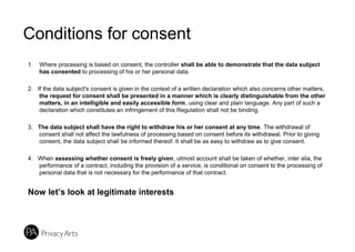 Conditions for consent
1. Where processing is based on consent, the controller shall be able to demonstrate that the data subject
has consented to processing of his or her personal data.
2. If the data subject's consent is given in the context of a written declaration which also concerns other matters,
the request for consent shall be presented in a manner which is clearly distinguishable from the other
matters, in an intelligible and easily accessible form, using clear and plain language. Any part of such a
declaration which constitutes an infringement of this Regulation shall not be binding.
3. The data subject shall have the right to withdraw his or her consent at any time. The withdrawal of
consent shall not affect the lawfulness of processing based on consent before its withdrawal. Prior to giving
consent, the data subject shall be informed thereof. It shall be as easy to withdraw as to give consent.
4. When assessing whether consent is freely given, utmost account shall be taken of whether, inter alia, the
performance of a contract, including the provision of a service, is conditional on consent to the processing of
personal data that is not necessary for the performance of that contract.
Now let’s look at legitimate interests
 