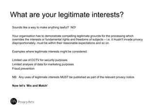 What are your legitimate interests?
Sounds like a way to make anything lawful? NO!
Your organisation has to demonstrate compelling legitimate grounds for the processing which
overrides the interests or fundamental rights and freedoms of subjects – i.e. it mustn’t invade privacy
disproportionately, must be within their reasonable expectations and so on.
Examples where legitimate interests might be considered:
Limited use of CCTV for security purposes
Limited analysis of data for marketing purposes
Fraud prevention
NB: Any uses of legitimate interests MUST be published as part of the relevant privacy notice.
Now let’s ‘Mix and Match’
 