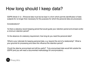 How long should I keep data?
GDPR Article 5.1a: (Personal data must be) be kept in a form which permits identification of data
subjects for no longer than necessary for the purposes for which the personal data are processed..
Considerations?
•Is there a statutory record keeping period that would guide your retention period and at least confer
a minimum retention period?
•In the absence of a statutory requirement, how long do you need the personal data?
•What is your rationale for keeping personal data, e.g. beyond the end of a relationship? What is
your grounds for processing and does this influence the retention period?
•Could the data be anonymised and still be useful? Truly anonymised data would fall outside the
GDPR (and you will need a documented methodology for anonymization).
 