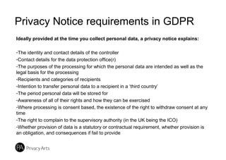 Privacy Notice requirements in GDPR
Ideally provided at the time you collect personal data, a privacy notice explains:
-The identity and contact details of the controller
-Contact details for the data protection office(r)
-The purposes of the processing for which the personal data are intended as well as the
legal basis for the processing
-Recipients and categories of recipients
-Intention to transfer personal data to a recipient in a ‘third country’
-The period personal data will be stored for
-Awareness of all of their rights and how they can be exercised
-Where processing is consent based, the existence of the right to withdraw consent at any
time
-The right to complain to the supervisory authority (in the UK being the ICO)
-Whether provision of data is a statutory or contractual requirement, whether provision is
an obligation, and consequences if fail to provide
 