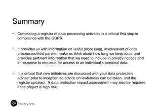 Summary
• Completing a register of data processing activities is a critical first step in
compliance with the GDPR.
• It provides us with information on lawful processing, involvement of data
processors/third parties, make us think about how long we keep data, and
provides pertinent information that we need to include in privacy notices and
in response to requests for access to an individual’s personal data.
• It is critical that new initiatives are discussed with your data protection
adviser prior to inception so advice on lawfulness can be taken, and the
register updated. A data protection impact assessment may also be required
if the project is high risk.
 
