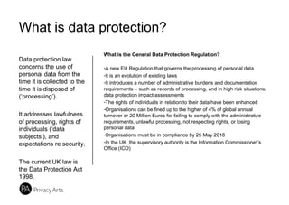 What is data protection?
Data protection law
concerns the use of
personal data from the
time it is collected to the
time it is disposed of
(‘processing’).
It addresses lawfulness
of processing, rights of
individuals (‘data
subjects’), and
expectations re security.
The current UK law is
the Data Protection Act
1998.
What is the General Data Protection Regulation?
-A new EU Regulation that governs the processing of personal data
-It is an evolution of existing laws
-It introduces a number of administrative burdens and documentation
requirements – such as records of processing, and in high risk situations,
data protection impact assessments
-The rights of individuals in relation to their data have been enhanced
-Organisations can be fined up to the higher of 4% of global annual
turnover or 20 Million Euros for failing to comply with the administrative
requirements, unlawful processing, not respecting rights, or losing
personal data
-Organisations must be in compliance by 25 May 2018
-In the UK, the supervisory authority is the Information Commissioner’s
Office (ICO)
 