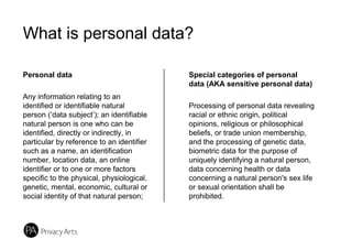 What is personal data?
Personal data
Any information relating to an
identified or identifiable natural
person (‘data subject’); an identifiable
natural person is one who can be
identified, directly or indirectly, in
particular by reference to an identifier
such as a name, an identification
number, location data, an online
identifier or to one or more factors
specific to the physical, physiological,
genetic, mental, economic, cultural or
social identity of that natural person;
Special categories of personal
data (AKA sensitive personal data)
Processing of personal data revealing
racial or ethnic origin, political
opinions, religious or philosophical
beliefs, or trade union membership,
and the processing of genetic data,
biometric data for the purpose of
uniquely identifying a natural person,
data concerning health or data
concerning a natural person's sex life
or sexual orientation shall be
prohibited.
 