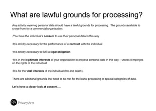 What are lawful grounds for processing?
Any activity involving personal data should have a lawful grounds for processing. The grounds available to
chose from for a commercial organisation:
-You have the individual’s consent to use their personal data in this way
-It is strictly necessary for the performance of a contract with the individual
-It is strictly necessary to fulfil a legal obligation
-It is in the legitimate interests of your organisation to process personal data in this way – unless it impinges
on the rights of the individual
-It is for the vital interests of the individual (life and death).
There are additional grounds that need to be met for the lawful processing of special categories of data.
Let’s have a closer look at consent….
 
