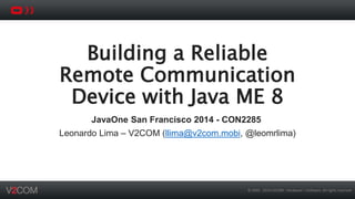 Building a Reliable 
Remote Communication 
Device with Java ME 8 
JavaOne San Francisco 2014 - CON2285 
Leonardo Lima – V2COM (llima@v2com.mobi, @leomrlima) 
© 2002 - 2014 V2COM - Hardware + Software. All rights reserved 
 
