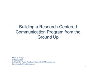 Building a Research-Centered
     Communication Program from the
                Ground Up	
  



Mark	
  R.	
  Phillips	
  
October,	
  2009	
  
Ins:tute	
  for	
  Public	
  Rela:ons’	
  Summit	
  On	
  Measurement	
  
Portsmouth,	
  New	
  Hampshire	
  
                                                                            1	
  
 