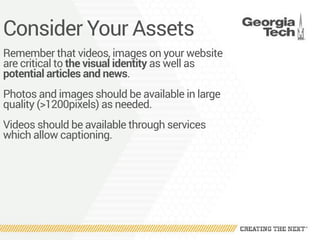 Consider Your Assets
Remember that videos, images on your website
are critical to the visual identity as well as
potential articles and news.
Photos and images should be available in large
quality (>1200pixels) as needed.
Videos should be available through services
which allow captioning.
 