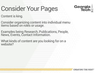 Consider Your Pages
Content is king.
Consider organizing content into individual menu
items based on roles or usage.
Examples being Research, Publications, People,
News, Events, Contact Information.
What kinds of content are you looking for on a
website?
 