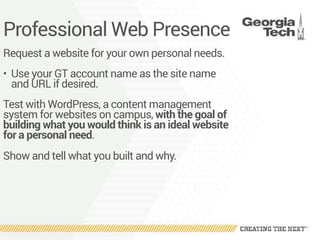 Professional Web Presence
Request a website for your own personal needs.
• Use your GT account name as the site name
and URL if desired.
Test with WordPress, a content management
system for websites on campus, with the goal of
building what you would think is an ideal website
for a personal need.
Show and tell what you built and why.
 
