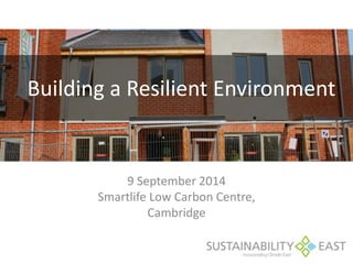 Building a Resilient Environment 
9 September 2014 
Smartlife Low Carbon Centre, 
Cambridge 
 