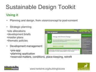 Sustainable Design Toolkit 
Using it 
 Planning and design, from vision/concept to post-consent 
 Strategic planning: 
site allocations 
development briefs 
master plans 
thematic policies 
 Development management: 
pre-app 
planning application 
reserved matters, conditions, place-keeping, retrofit 
www.hertslink.org/buildingfutures 
 