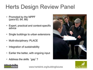 Herts Design Review Panel 
 Promoted by the NPPF 
(para 63, 64, 66) 
 Expert, practical and context-specific 
advice 
 Single buildings to urban extensions 
 Multi-disciplinary: PLACE 
 Integration of sustainability 
 Earlier the better, with ongoing input 
 Address the skills ‘gap’? 
www.hertslink.org/buildingfutures 
 