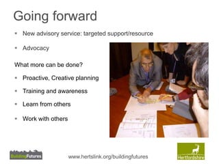 Going forward 
 New advisory service: targeted support/resource 
 Advocacy 
What more can be done? 
 Proactive, Creative planning 
 Training and awareness 
 Learn from others 
 Work with others 
www.hertslink.org/buildingfutures 
 