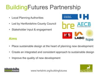 BuildingFutures Partnership 
 Local Planning Authorities 
 Led by Hertfordshire County Council 
 Stakeholder input & engagement 
Aims 
 Place sustainable design at the heart of planning new development 
 Create an integrated and consistent approach to sustainable design 
 Improve the quality of new development 
www.hertslink.org/buildingfutures 
 