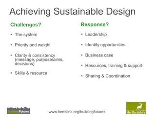 Achieving Sustainable Design 
Challenges? 
 The system 
 Priority and weight 
 Clarity & consistency 
(message, purpose/aims, 
decisions) 
 Skills & resource 
Response? 
 Leadership 
 Identify opportunities 
 Business case 
 Resources, training & support 
 Sharing & Coordination 
www.hertslink.org/buildingfutures 
 