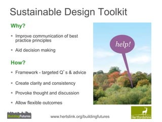 Sustainable Design Toolkit 
Why? 
 Improve communication of best 
practice principles 
 Aid decision making 
How? 
 Framework - targeted Q’s & advice 
 Create clarity and consistency 
 Provoke thought and discussion 
 Allow flexible outcomes 
www.hertslink.org/buildingfutures 
 