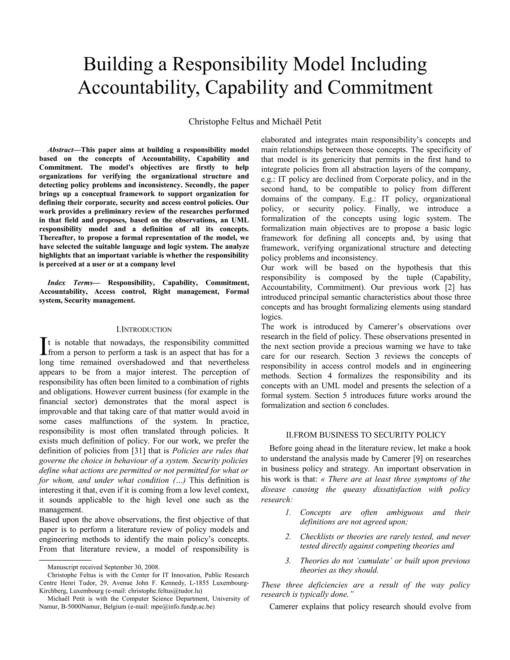 Abstract—This paper aims at building a responsibility model
based on the concepts of Accountability, Capability and
Commitment. The model’s objectives are firstly to help
organizations for verifying the organizational structure and
detecting policy problems and inconsistency. Secondly, the paper
brings up a conceptual framework to support organization for
defining their corporate, security and access control policies. Our
work provides a preliminary review of the researches performed
in that field and proposes, based on the observations, an UML
responsibility model and a definition of all its concepts.
Thereafter, to propose a formal representation of the model, we
have selected the suitable language and logic system. The analyze
highlights that an important variable is whether the responsibility
is perceived at a user or at a company level
Index Terms— Responsibility, Capability, Commitment,
Accountability, Access control, Right management, Formal
system, Security management.
I.INTRODUCTION
t is notable that nowadays, the responsibility committed
from a person to perform a task is an aspect that has for a
long time remained overshadowed and that nevertheless
appears to be from a major interest. The perception of
responsibility has often been limited to a combination of rights
and obligations. However current business (for example in the
financial sector) demonstrates that the moral aspect is
improvable and that taking care of that matter would avoid in
some cases malfunctions of the system. In practice,
responsibility is most often translated through policies. It
exists much definition of policy. For our work, we prefer the
definition of policies from [31] that is Policies are rules that
governe the choice in behaviour of a system. Security policies
define what actions are permitted or not permitted for what or
for whom, and under what condition (…) This definition is
interesting it that, even if it is coming from a low level context,
it sounds applicable to the high level one such as the
management.
I
Based upon the above observations, the first objective of that
paper is to perform a literature review of policy models and
engineering methods to identify the main policy’s concepts.
From that literature review, a model of responsibility is

Manuscript received September 30, 2008.
Christophe Feltus is with the Center for IT Innovation, Public Research
Centre Henri Tudor, 29, Avenue John F. Kennedy, L-1855 Luxembourg-
Kirchberg, Luxembourg (e-mail: christophe.feltus@tudor.lu)
Michaël Petit is with the Computer Science Department, University of
Namur, B-5000Namur, Belgium (e-mail: mpe@info.fundp.ac.be)
elaborated and integrates main responsibility’s concepts and
main relationships between those concepts. The specificity of
that model is its genericity that permits in the first hand to
integrate policies from all abstraction layers of the company,
e.g.: IT policy are declined from Corporate policy, and in the
second hand, to be compatible to policy from different
domains of the company. E.g.: IT policy, organizational
policy, or security policy. Finally, we introduce a
formalization of the concepts using logic system. The
formalization main objectives are to propose a basic logic
framework for defining all concepts and, by using that
framework, verifying organizational structure and detecting
policy problems and inconsistency.
Our work will be based on the hypothesis that this
responsibility is composed by the tuple (Capability,
Accountability, Commitment). Our previous work [2] has
introduced principal semantic characteristics about those three
concepts and has brought formalizing elements using standard
logics.
The work is introduced by Camerer’s observations over
research in the field of policy. These observations presented in
the next section provide a precious warning we have to take
care for our research. Section 3 reviews the concepts of
responsibility in access control models and in engineering
methods. Section 4 formalizes the responsibility and its
concepts with an UML model and presents the selection of a
formal system. Section 5 introduces future works around the
formalization and section 6 concludes.
II.FROM BUSINESS TO SECURITY POLICY
Before going ahead in the literature review, let make a hook
to understand the analysis made by Camerer [9] on researches
in business policy and strategy. An important observation in
his work is that: « There are at least three symptoms of the
disease causing the queasy dissatisfaction with policy
research:
1. Concepts are often ambiguous and their
definitions are not agreed upon;
2. Checklists or theories are rarely tested, and never
tested directly against competing theories and
3. Theories do not ‘cumulate’ or built upon previous
theories as they should.
These three deficiencies are a result of the way policy
research is typically done.”
Camerer explains that policy research should evolve from
Building a Responsibility Model Including
Accountability, Capability and Commitment
Christophe Feltus and Michaël Petit
 