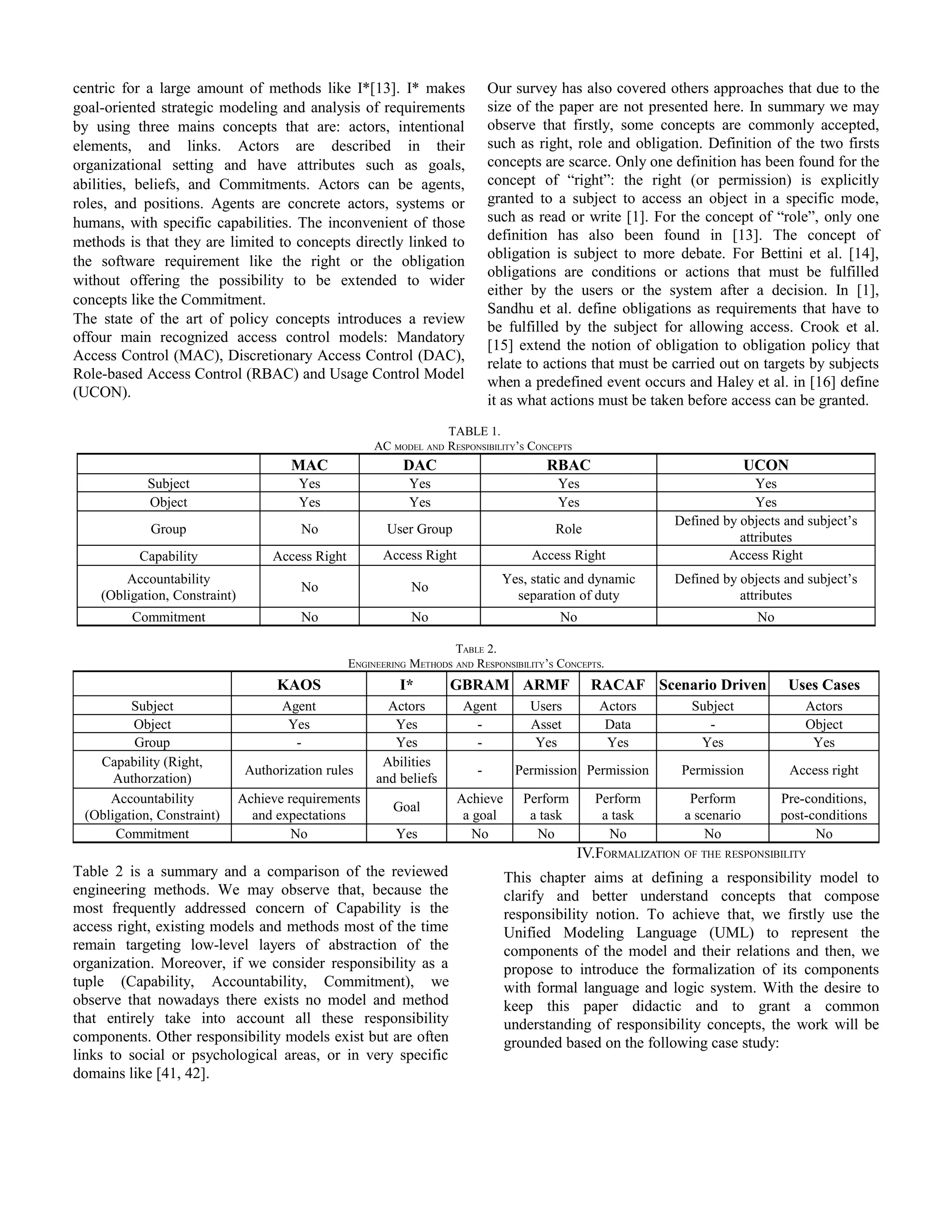 centric for a large amount of methods like I*[13]. I* makes
goal-oriented strategic modeling and analysis of requirements
by using three mains concepts that are: actors, intentional
elements, and links. Actors are described in their
organizational setting and have attributes such as goals,
abilities, beliefs, and Commitments. Actors can be agents,
roles, and positions. Agents are concrete actors, systems or
humans, with specific capabilities. The inconvenient of those
methods is that they are limited to concepts directly linked to
the software requirement like the right or the obligation
without offering the possibility to be extended to wider
concepts like the Commitment.
The state of the art of policy concepts introduces a review
offour main recognized access control models: Mandatory
Access Control (MAC), Discretionary Access Control (DAC),
Role-based Access Control (RBAC) and Usage Control Model
(UCON).
Our survey has also covered others approaches that due to the
size of the paper are not presented here. In summary we may
observe that firstly, some concepts are commonly accepted,
such as right, role and obligation. Definition of the two firsts
concepts are scarce. Only one definition has been found for the
concept of “right”: the right (or permission) is explicitly
granted to a subject to access an object in a specific mode,
such as read or write [1]. For the concept of “role”, only one
definition has also been found in [13]. The concept of
obligation is subject to more debate. For Bettini et al. [14],
obligations are conditions or actions that must be fulfilled
either by the users or the system after a decision. In [1],
Sandhu et al. define obligations as requirements that have to
be fulfilled by the subject for allowing access. Crook et al.
[15] extend the notion of obligation to obligation policy that
relate to actions that must be carried out on targets by subjects
when a predefined event occurs and Haley et al. in [16] define
it as what actions must be taken before access can be granted.
TABLE 1.
AC MODEL AND RESPONSIBILITY’S CONCEPTS
MAC DAC RBAC UCON
Subject Yes Yes Yes Yes
Object Yes Yes Yes Yes
Group No User Group Role
Defined by objects and subject’s
attributes
Capability Access Right Access Right Access Right Access Right
Accountability
(Obligation, Constraint)
No No
Yes, static and dynamic
separation of duty
Defined by objects and subject’s
attributes
Commitment No No No No
TABLE 2.
ENGINEERING METHODS AND RESPONSIBILITY’S CONCEPTS.
KAOS I* GBRAM ARMF RACAF Scenario Driven Uses Cases
Subject Agent Actors Agent Users Actors Subject Actors
Object Yes Yes - Asset Data - Object
Group - Yes - Yes Yes Yes Yes
Capability (Right,
Authorzation)
Authorization rules
Abilities
and beliefs
- Permission Permission Permission Access right
Accountability
(Obligation, Constraint)
Achieve requirements
and expectations
Goal
Achieve
a goal
Perform
a task
Perform
a task
Perform
a scenario
Pre-conditions,
post-conditions
Commitment No Yes No No No No No
Table 2 is a summary and a comparison of the reviewed
engineering methods. We may observe that, because the
most frequently addressed concern of Capability is the
access right, existing models and methods most of the time
remain targeting low-level layers of abstraction of the
organization. Moreover, if we consider responsibility as a
tuple (Capability, Accountability, Commitment), we
observe that nowadays there exists no model and method
that entirely take into account all these responsibility
components. Other responsibility models exist but are often
links to social or psychological areas, or in very specific
domains like [41, 42].
IV.FORMALIZATION OF THE RESPONSIBILITY
This chapter aims at defining a responsibility model to
clarify and better understand concepts that compose
responsibility notion. To achieve that, we firstly use the
Unified Modeling Language (UML) to represent the
components of the model and their relations and then, we
propose to introduce the formalization of its components
with formal language and logic system. With the desire to
keep this paper didactic and to grant a common
understanding of responsibility concepts, the work will be
grounded based on the following case study:
 