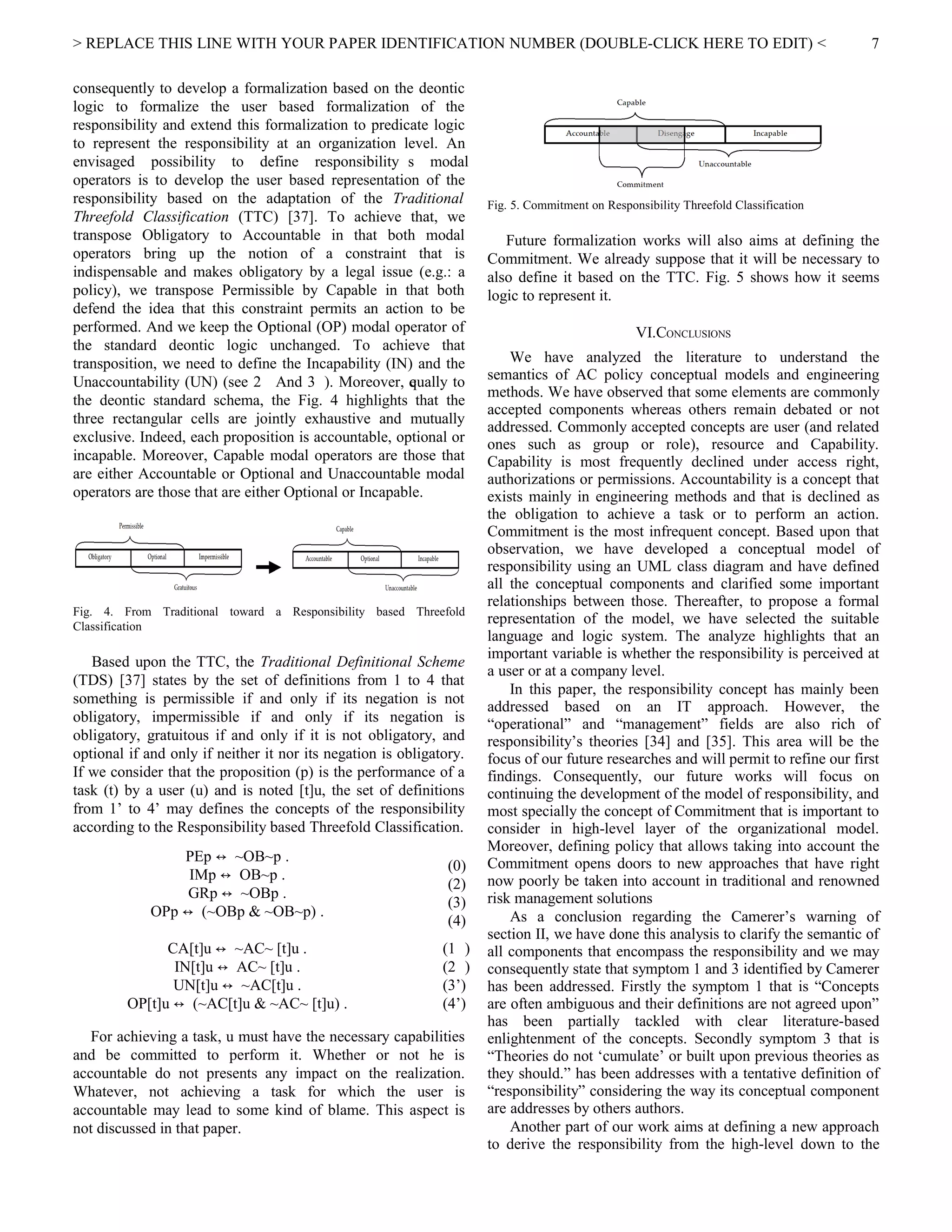 > REPLACE THIS LINE WITH YOUR PAPER IDENTIFICATION NUMBER (DOUBLE-CLICK HERE TO EDIT) <
consequently to develop a formalization based on the deontic
logic to formalize the user based formalization of the
responsibility and extend this formalization to predicate logic
to represent the responsibility at an organization level. An
envisaged possibility to define responsibility s modal
operators is to develop the user based representation of the
responsibility based on the adaptation of the Traditional
Threefold Classification (TTC) [37]. To achieve that, we
transpose Obligatory to Accountable in that both modal
operators bring up the notion of a constraint that is
indispensable and makes obligatory by a legal issue (e.g.: a
policy), we transpose Permissible by Capable in that both
defend the idea that this constraint permits an action to be
performed. And we keep the Optional (OP) modal operator of
the standard deontic logic unchanged. To achieve that
transposition, we need to define the Incapability (IN) and the
Unaccountability (UN) (see 2 And 3 ). Moreover, equally to
the deontic standard schema, the Fig. 4 highlights that the
three rectangular cells are jointly exhaustive and mutually
exclusive. Indeed, each proposition is accountable, optional or
incapable. Moreover, Capable modal operators are those that
are either Accountable or Optional and Unaccountable modal
operators are those that are either Optional or Incapable.
Fig. 4. From Traditional toward a Responsibility based Threefold
Classification
Based upon the TTC, the Traditional Definitional Scheme
(TDS) [37] states by the set of definitions from 1 to 4 that
something is permissible if and only if its negation is not
obligatory, impermissible if and only if its negation is
obligatory, gratuitous if and only if it is not obligatory, and
optional if and only if neither it nor its negation is obligatory.
If we consider that the proposition (p) is the performance of a
task (t) by a user (u) and is noted [t]u, the set of definitions
from 1’ to 4’ may defines the concepts of the responsibility
according to the Responsibility based Threefold Classification.
PEp ~OB~p .↔
IMp OB~p .↔
GRp ~OBp .↔
OPp (~OBp & ~OB~p) .↔
(0)
(2)
(3)
(4)
CA[t]u ~AC~ [t]u .↔
IN[t]u AC~ [t]u .↔
UN[t]u ~AC[t]u .↔
OP[t]u (~AC[t]u & ~AC~ [t]u) .↔
(1 )
(2 )
(3’)
(4’)
For achieving a task, u must have the necessary capabilities
and be committed to perform it. Whether or not he is
accountable do not presents any impact on the realization.
Whatever, not achieving a task for which the user is
accountable may lead to some kind of blame. This aspect is
not discussed in that paper.
Fig. 5. Commitment on Responsibility Threefold Classification
Future formalization works will also aims at defining the
Commitment. We already suppose that it will be necessary to
also define it based on the TTC. Fig. 5 shows how it seems
logic to represent it.
VI.CONCLUSIONS
We have analyzed the literature to understand the
semantics of AC policy conceptual models and engineering
methods. We have observed that some elements are commonly
accepted components whereas others remain debated or not
addressed. Commonly accepted concepts are user (and related
ones such as group or role), resource and Capability.
Capability is most frequently declined under access right,
authorizations or permissions. Accountability is a concept that
exists mainly in engineering methods and that is declined as
the obligation to achieve a task or to perform an action.
Commitment is the most infrequent concept. Based upon that
observation, we have developed a conceptual model of
responsibility using an UML class diagram and have defined
all the conceptual components and clarified some important
relationships between those. Thereafter, to propose a formal
representation of the model, we have selected the suitable
language and logic system. The analyze highlights that an
important variable is whether the responsibility is perceived at
a user or at a company level.
In this paper, the responsibility concept has mainly been
addressed based on an IT approach. However, the
“operational” and “management” fields are also rich of
responsibility’s theories [34] and [35]. This area will be the
focus of our future researches and will permit to refine our first
findings. Consequently, our future works will focus on
continuing the development of the model of responsibility, and
most specially the concept of Commitment that is important to
consider in high-level layer of the organizational model.
Moreover, defining policy that allows taking into account the
Commitment opens doors to new approaches that have right
now poorly be taken into account in traditional and renowned
risk management solutions
As a conclusion regarding the Camerer’s warning of
section II, we have done this analysis to clarify the semantic of
all components that encompass the responsibility and we may
consequently state that symptom 1 and 3 identified by Camerer
has been addressed. Firstly the symptom 1 that is “Concepts
are often ambiguous and their definitions are not agreed upon”
has been partially tackled with clear literature-based
enlightenment of the concepts. Secondly symptom 3 that is
“Theories do not ‘cumulate’ or built upon previous theories as
they should.” has been addresses with a tentative definition of
“responsibility” considering the way its conceptual component
are addresses by others authors.
Another part of our work aims at defining a new approach
to derive the responsibility from the high-level down to the
7
 