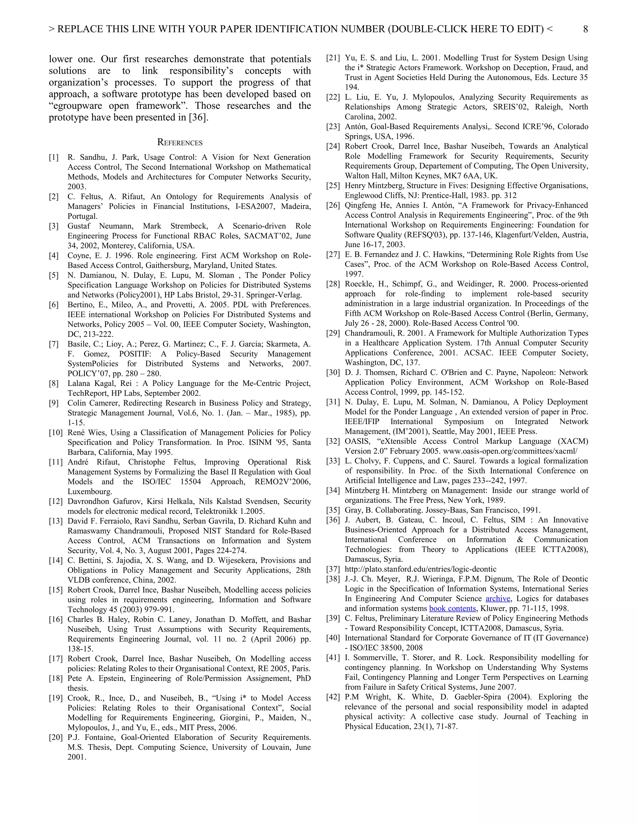 > REPLACE THIS LINE WITH YOUR PAPER IDENTIFICATION NUMBER (DOUBLE-CLICK HERE TO EDIT) <
lower one. Our first researches demonstrate that potentials
solutions are to link responsibility’s concepts with
organization’s processes. To support the progress of that
approach, a software prototype has been developed based on
“egroupware open framework”. Those researches and the
prototype have been presented in [36].
REFERENCES
[1] R. Sandhu, J. Park, Usage Control: A Vision for Next Generation
Access Control, The Second International Workshop on Mathematical
Methods, Models and Architectures for Computer Networks Security,
2003.
[2] C. Feltus, A. Rifaut, An Ontology for Requirements Analysis of
Managers’ Policies in Financial Institutions, I-ESA2007, Madeira,
Portugal.
[3] Gustaf Neumann, Mark Strembeck, A Scenario-driven Role
Engineering Process for Functional RBAC Roles, SACMAT’02, June
34, 2002, Monterey, California, USA.
[4] Coyne, E. J. 1996. Role engineering. First ACM Workshop on Role-
Based Access Control, Gaithersburg, Maryland, United States.
[5] N. Damianou, N. Dulay, E. Lupu, M. Sloman , The Ponder Policy
Specification Language Workshop on Policies for Distributed Systems
and Networks (Policy2001), HP Labs Bristol, 29-31. Springer-Verlag.
[6] Bertino, E., Mileo, A., and Provetti, A. 2005. PDL with Preferences.
IEEE international Workshop on Policies For Distributed Systems and
Networks, Policy 2005 – Vol. 00, IEEE Computer Society, Washington,
DC, 213-222.
[7] Basile, C.; Lioy, A.; Perez, G. Martinez; C., F. J. Garcia; Skarmeta, A.
F. Gomez, POSITIF: A Policy-Based Security Management
SystemPolicies for Distributed Systems and Networks, 2007.
POLICY’07, pp. 280 – 280.
[8] Lalana Kagal, Rei : A Policy Language for the Me-Centric Project,
TechReport, HP Labs, September 2002.
[9] Colin Camerer, Redirecting Research in Business Policy and Strategy,
Strategic Management Journal, Vol.6, No. 1. (Jan. – Mar., 1985), pp.
1-15.
[10] René Wies, Using a Classification of Management Policies for Policy
Specification and Policy Transformation. In Proc. ISINM '95, Santa
Barbara, California, May 1995.
[11] André Rifaut, Christophe Feltus, Improving Operational Risk
Management Systems by Formalizing the Basel II Regulation with Goal
Models and the ISO/IEC 15504 Approach, REMO2V’2006,
Luxembourg.
[12] Davrondhon Gafurov, Kirsi Helkala, Nils Kalstad Svendsen, Security
models for electronic medical record, Telektronikk 1.2005.
[13] David F. Ferraiolo, Ravi Sandhu, Serban Gavrila, D. Richard Kuhn and
Ramaswamy Chandramouli, Proposed NIST Standard for Role-Based
Access Control, ACM Transactions on Information and System
Security, Vol. 4, No. 3, August 2001, Pages 224-274.
[14] C. Bettini, S. Jajodia, X. S. Wang, and D. Wijesekera, Provisions and
Obligations in Policy Management and Security Applications, 28th
VLDB conference, China, 2002.
[15] Robert Crook, Darrel Ince, Bashar Nuseibeh, Modelling access policies
using roles in requirements engineering, Information and Software
Technology 45 (2003) 979-991.
[16] Charles B. Haley, Robin C. Laney, Jonathan D. Moffett, and Bashar
Nuseibeh, Using Trust Assumptions with Security Requirements,
Requirements Engineering Journal, vol. 11 no. 2 (April 2006) pp.
138-15.
[17] Robert Crook, Darrel Ince, Bashar Nuseibeh, On Modelling access
policies: Relating Roles to their Organisational Context, RE 2005, Paris.
[18] Pete A. Epstein, Engineering of Role/Permission Assignement, PhD
thesis.
[19] Crook, R., Ince, D., and Nuseibeh, B., “Using i* to Model Access
Policies: Relating Roles to their Organisational Context”, Social
Modelling for Requirements Engineering, Giorgini, P., Maiden, N.,
Mylopoulos, J., and Yu, E., eds., MIT Press, 2006.
[20] P.J. Fontaine, Goal-Oriented Elaboration of Security Requirements.
M.S. Thesis, Dept. Computing Science, University of Louvain, June
2001.
[21] Yu, E. S. and Liu, L. 2001. Modelling Trust for System Design Using
the i* Strategic Actors Framework. Workshop on Deception, Fraud, and
Trust in Agent Societies Held During the Autonomous, Eds. Lecture 35
194.
[22] L. Liu, E. Yu, J. Mylopoulos, Analyzing Security Requirements as
Relationships Among Strategic Actors, SREIS’02, Raleigh, North
Carolina, 2002.
[23] Antón, Goal-Based Requirements Analysi,. Second ICRE’96, Colorado
Springs, USA, 1996.
[24] Robert Crook, Darrel Ince, Bashar Nuseibeh, Towards an Analytical
Role Modelling Framework for Security Requirements, Security
Requirements Group, Departement of Computing, The Open University,
Walton Hall, Milton Keynes, MK7 6AA, UK.
[25] Henry Mintzberg, Structure in Fives: Designing Effective Organisations,
Englewood Cliffs, NJ: Prentice-Hall, 1983. pp. 312
[26] Qingfeng He, Annies I. Antón, “A Framework for Privacy-Enhanced
Access Control Analysis in Requirements Engineering”, Proc. of the 9th
International Workshop on Requirements Engineering: Foundation for
Software Quality (REFSQ'03), pp. 137-146, Klagenfurt/Velden, Austria,
June 16-17, 2003.
[27] E. B. Fernandez and J. C. Hawkins, “Determining Role Rights from Use
Cases”, Proc. of the ACM Workshop on Role-Based Access Control,
1997.
[28] Roeckle, H., Schimpf, G., and Weidinger, R. 2000. Process-oriented
approach for role-finding to implement role-based security
administration in a large industrial organization. In Proceedings of the
Fifth ACM Workshop on Role-Based Access Control (Berlin, Germany,
July 26 - 28, 2000). Role-Based Access Control '00.
[29] Chandramouli, R. 2001. A Framework for Multiple Authorization Types
in a Healthcare Application System. 17th Annual Computer Security
Applications Conference, 2001. ACSAC. IEEE Computer Society,
Washington, DC, 137.
[30] D. J. Thomsen, Richard C. O'Brien and C. Payne, Napoleon: Network
Application Policy Environment, ACM Workshop on Role-Based
Access Control, 1999, pp. 145-152.
[31] N. Dulay, E. Lupu, M. Solman, N. Damianou, A Policy Deployment
Model for the Ponder Language , An extended version of paper in Proc.
IEEE/IFIP International Symposium on Integrated Network
Management, (IM’2001), Seattle, May 2001, IEEE Press.
[32] OASIS, “eXtensible Access Control Markup Language (XACM)
Version 2.0” February 2005. www.oasis-open.org/committees/xacml/
[33] L. Cholvy, F. Cuppens, and C. Saurel. Towards a logical formalization
of responsibility. In Proc. of the Sixth International Conference on
Artificial Intelligence and Law, pages 233--242, 1997.
[34] Mintzberg H. Mintzberg on Management: Inside our strange world of
organizations. The Free Press, New York, 1989.
[35] Gray, B. Collaborating. Jossey-Baas, San Francisco, 1991.
[36] J. Aubert, B. Gateau, C. Incoul, C. Feltus, SIM : An Innovative
Business-Oriented Approach for a Distributed Access Management,
International Conference on Information & Communication
Technologies: from Theory to Applications (IEEE ICTTA2008),
Damascus, Syria.
[37] http://plato.stanford.edu/entries/logic-deontic
[38] J.-J. Ch. Meyer, R.J. Wieringa, F.P.M. Dignum, The Role of Deontic
Logic in the Specification of Information Systems, International Series
In Engineering And Computer Science archive, Logics for databases
and information systems book contents, Kluwer, pp. 71-115, 1998.
[39] C. Feltus, Preliminary Literature Review of Policy Engineering Methods
- Toward Responsibility Concept, ICTTA2008, Damascus, Syria.
[40] International Standard for Corporate Governance of IT (IT Governance)
- ISO/IEC 38500, 2008
[41] I. Sommerville, T. Storer, and R. Lock. Responsibility modelling for
contingency planning. In Workshop on Understanding Why Systems
Fail, Contingency Planning and Longer Term Perspectives on Learning
from Failure in Safety Critical Systems, June 2007.
[42] P.M Wright, K. White, D. Gaebler-Spira (2004). Exploring the
relevance of the personal and social responsibility model in adapted
physical activity: A collective case study. Journal of Teaching in
Physical Education, 23(1), 71-87.
8
 