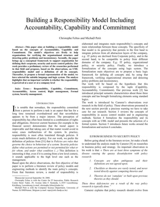 Abstract—This paper aims at building a responsibility model
based on the concepts of Accountability, Capability and
Commitment. The model’s objectives are firstly to help
organizations for verifying the organizational structure and
detecting policy problems and inconsistency. Secondly, the paper
brings up a conceptual framework to support organization for
defining their corporate, security and access control policies. Our
work provides a preliminary review of the researches performed
in that field and proposes, based on the observations, an UML
responsibility model and a definition of all its concepts.
Thereafter, to propose a formal representation of the model, we
have selected the suitable language and logic system. The analyze
highlights that an important variable is whether the responsibility
is perceived at a user or at a company level
Index Terms— Responsibility, Capability, Commitment,
Accountability, Access control, Right management, Formal
system, Security management.
I.INTRODUCTION
t is notable that nowadays, the responsibility committed
from a person to perform a task is an aspect that has for a
long time remained overshadowed and that nevertheless
appears to be from a major interest. The perception of
responsibility has often been limited to a combination of rights
and obligations. However current business (for example in the
financial sector) demonstrates that the moral aspect is
improvable and that taking care of that matter would avoid in
some cases malfunctions of the system. In practice,
responsibility is most often translated through policies. It
exists much definition of policy. For our work, we prefer the
definition of policies from [31] that is Policies are rules that
governe the choice in behaviour of a system. Security policies
define what actions are permitted or not permitted for what or
for whom, and under what condition (…) This definition is
interesting it that, even if it is coming from a low level context,
it sounds applicable to the high level one such as the
management.
I
Based upon the above observations, the first objective of that
paper is to perform a literature review of policy models and
engineering methods to identify the main policy’s concepts.
From that literature review, a model of responsibility is

Manuscript received September 30, 2008.
Christophe Feltus is with the Center for IT Innovation, Public Research
Centre Henri Tudor, 29, Avenue John F. Kennedy, L-1855 Luxembourg-
Kirchberg, Luxembourg (e-mail: christophe.feltus@tudor.lu)
Michaël Petit is with the Computer Science Department, University of
Namur, B-5000Namur, Belgium (e-mail: mpe@info.fundp.ac.be)
elaborated and integrates main responsibility’s concepts and
main relationships between those concepts. The specificity of
that model is its genericity that permits in the first hand to
integrate policies from all abstraction layers of the company,
e.g.: IT policy are declined from Corporate policy, and in the
second hand, to be compatible to policy from different
domains of the company. E.g.: IT policy, organizational
policy, or security policy. Finally, we introduce a
formalization of the concepts using logic system. The
formalization main objectives are to propose a basic logic
framework for defining all concepts and, by using that
framework, verifying organizational structure and detecting
policy problems and inconsistency.
Our work will be based on the hypothesis that this
responsibility is composed by the tuple (Capability,
Accountability, Commitment). Our previous work [2] has
introduced principal semantic characteristics about those three
concepts and has brought formalizing elements using standard
logics.
The work is introduced by Camerer’s observations over
research in the field of policy. These observations presented in
the next section provide a precious warning we have to take
care for our research. Section 3 reviews the concepts of
responsibility in access control models and in engineering
methods. Section 4 formalizes the responsibility and its
concepts with an UML model and presents the selection of a
formal system. Section 5 introduces future works around the
formalization and section 6 concludes.
II.FROM BUSINESS TO SECURITY POLICY
Before going ahead in the literature review, let make a hook
to understand the analysis made by Camerer [9] on researches
in business policy and strategy. An important observation in
his work is that: « There are at least three symptoms of the
disease causing the queasy dissatisfaction with policy
research:
1. Concepts are often ambiguous and their
definitions are not agreed upon;
2. Checklists or theories are rarely tested, and never
tested directly against competing theories and
3. Theories do not ‘cumulate’ or built upon previous
theories as they should.
These three deficiencies are a result of the way policy
research is typically done.”
Camerer explains that policy research should evolve from
Building a Responsibility Model Including
Accountability, Capability and Commitment
Christophe Feltus and Michaël Petit
 