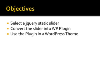  Select a jquery static slider 
 Convert the slider into WP Plugin 
 Use the Plugin in a WordPressTheme 
 