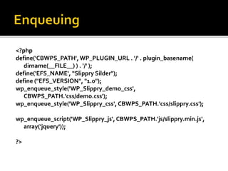 <?php 
define('CBWPS_PATH', WP_PLUGIN_URL . '/' . plugin_basename( 
dirname(__FILE__) ) . '/' ); 
define('EFS_NAME', "Slippry Silder"); 
define ("EFS_VERSION", "1.0"); 
wp_enqueue_style('WP_Slippry_demo_css', 
CBWPS_PATH.'css/demo.css'); 
wp_enqueue_style('WP_Slippry_css', CBWPS_PATH.'css/slippry.css'); 
wp_enqueue_script('WP_Slippry_js', CBWPS_PATH.'js/slippry.min.js', 
array('jquery')); 
?> 
 