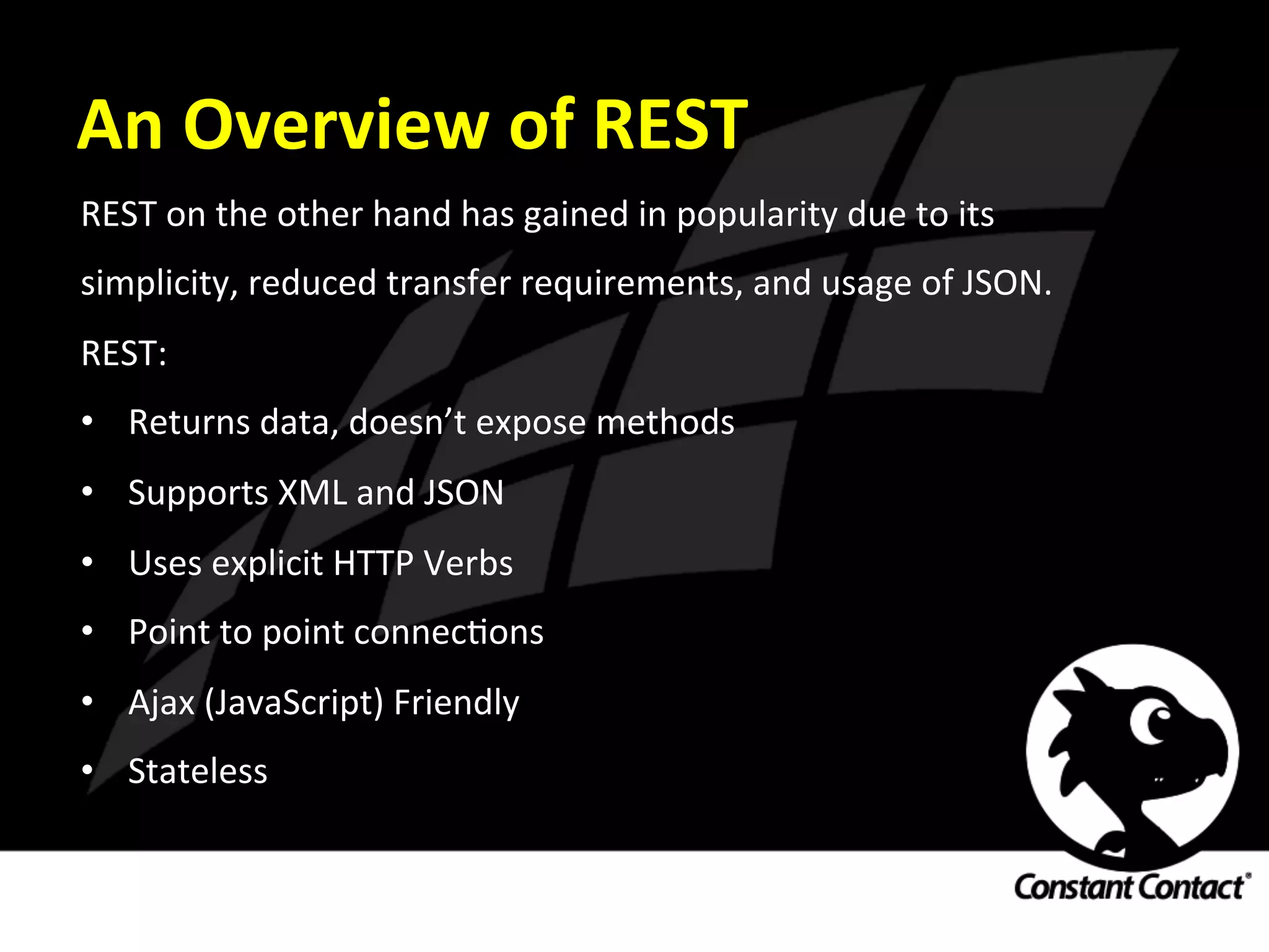 An	
  Overview	
  of	
  REST	
  
REST	
  on	
  the	
  other	
  hand	
  has	
  gained	
  in	
  popularity	
  due	
  to	
  its	
  
simplicity,	
  reduced	
  transfer	
  requirements,	
  and	
  usage	
  of	
  JSON.	
  	
  
REST:	
  
•  Returns	
  data,	
  doesn’t	
  expose	
  methods	
  
•  Supports	
  XML	
  and	
  JSON	
  
•  Uses	
  explicit	
  HTTP	
  Verbs	
  
•  Point	
  to	
  point	
  connecIons	
  
•  Ajax	
  (JavaScript)	
  Friendly	
  
•  Stateless	
  
 