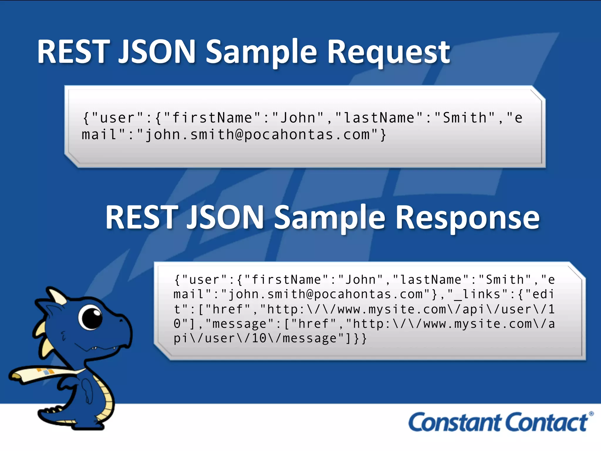 REST	
  JSON	
  Sample	
  Request	
  
{"user":{"firstName":"John","lastName":"Smith","e
mail":"john.smith@pocahontas.com"}!
REST	
  JSON	
  Sample	
  Response	
  
{"user":{"firstName":"John","lastName":"Smith","e
mail":"john.smith@pocahontas.com"},"_links":{"edi
t":["href","http://www.mysite.com/api/user/1
0"],"message":["href","http://www.mysite.com/a
pi/user/10/message"]}}!
 