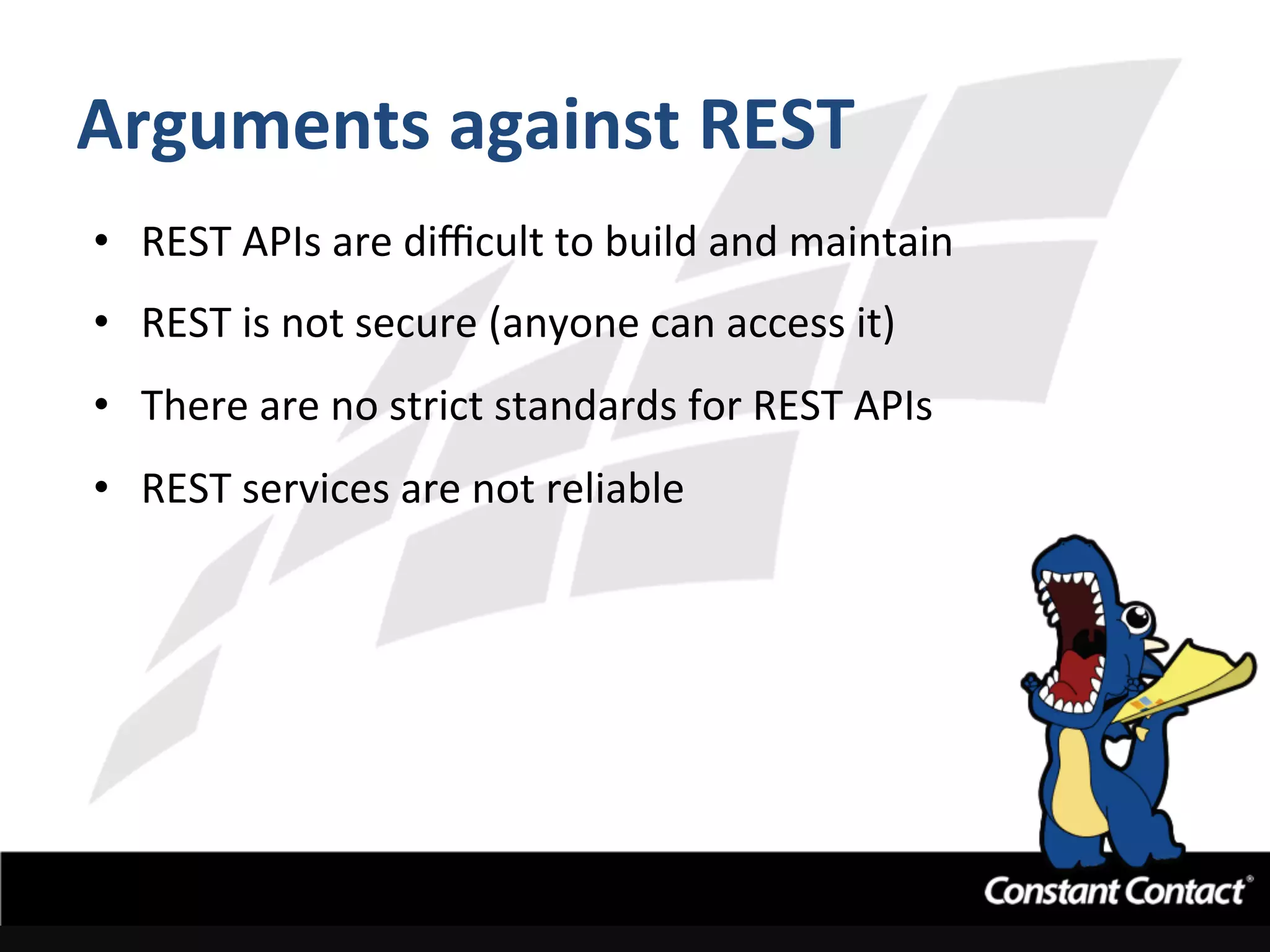 Arguments	
  against	
  REST	
  
•  REST	
  APIs	
  are	
  diﬃcult	
  to	
  build	
  and	
  maintain	
  
•  REST	
  is	
  not	
  secure	
  (anyone	
  can	
  access	
  it)	
  
•  There	
  are	
  no	
  strict	
  standards	
  for	
  REST	
  APIs	
  
•  REST	
  services	
  are	
  not	
  reliable	
  
 
