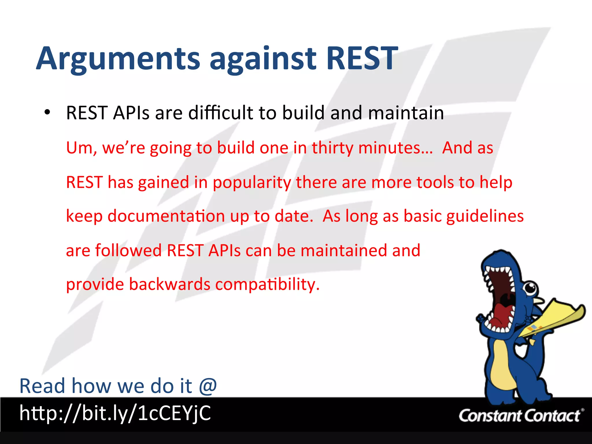 Arguments	
  against	
  REST	
  
•  REST	
  APIs	
  are	
  diﬃcult	
  to	
  build	
  and	
  maintain	
  
Um,	
  we’re	
  going	
  to	
  build	
  one	
  in	
  thirty	
  minutes…	
  	
  And	
  as	
  
REST	
  has	
  gained	
  in	
  popularity	
  there	
  are	
  more	
  tools	
  to	
  help	
  
keep	
  documentaIon	
  up	
  to	
  date.	
  	
  As	
  long	
  as	
  basic	
  guidelines	
  
are	
  followed	
  REST	
  APIs	
  can	
  be	
  maintained	
  and	
  	
  
provide	
  backwards	
  compaIbility.	
  
Read	
  how	
  we	
  do	
  it	
  @	
  
h`p://bit.ly/1cCEYjC	
  
 