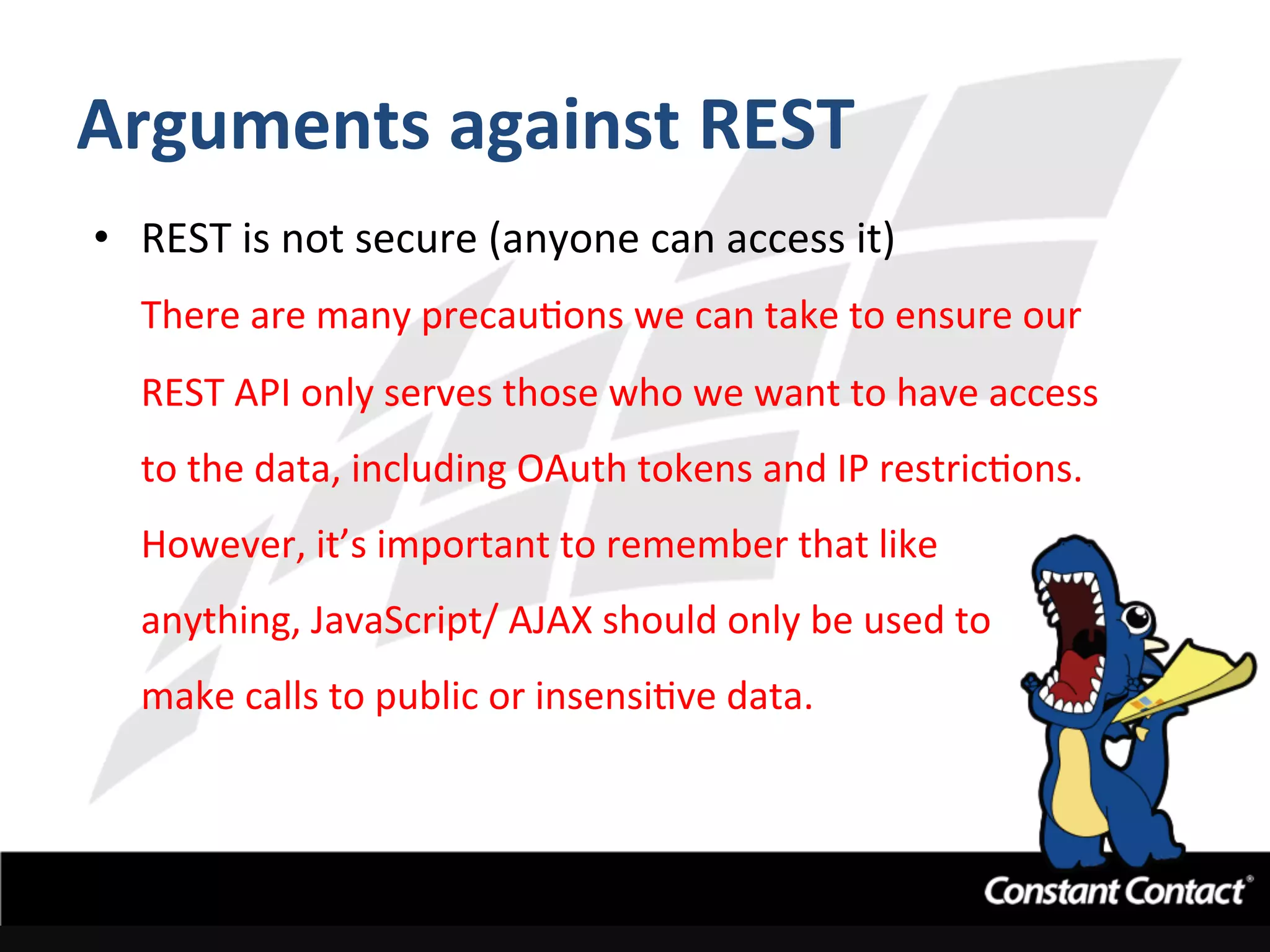 Arguments	
  against	
  REST	
  
•  REST	
  is	
  not	
  secure	
  (anyone	
  can	
  access	
  it)	
  
There	
  are	
  many	
  precauIons	
  we	
  can	
  take	
  to	
  ensure	
  our	
  
REST	
  API	
  only	
  serves	
  those	
  who	
  we	
  want	
  to	
  have	
  access	
  
to	
  the	
  data,	
  including	
  OAuth	
  tokens	
  and	
  IP	
  restricIons.	
  	
  
However,	
  it’s	
  important	
  to	
  remember	
  that	
  like	
  	
  
anything,	
  JavaScript/	
  AJAX	
  should	
  only	
  be	
  used	
  to	
  	
  
make	
  calls	
  to	
  public	
  or	
  insensiIve	
  data.	
  
 